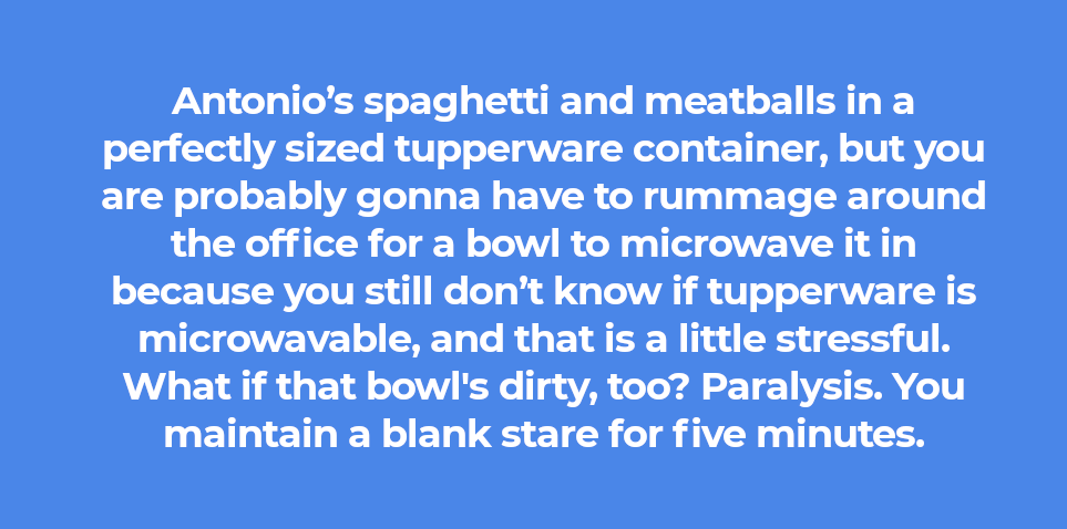 Antonio’s spaghetti and meatballs in a perfectly sized tupperware container, but you are probably gonna have to rummage around the office for a bowl to microwave it in because you still don’t know if tupperware is microwavable, and that is a little stressful. What if that bowl's dirty, too? Paralysis. You maintain a blank stare for five minutes.