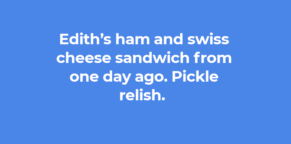 Edith’s ham and swiss cheese sandwich from one day ago. Pickle relish. 